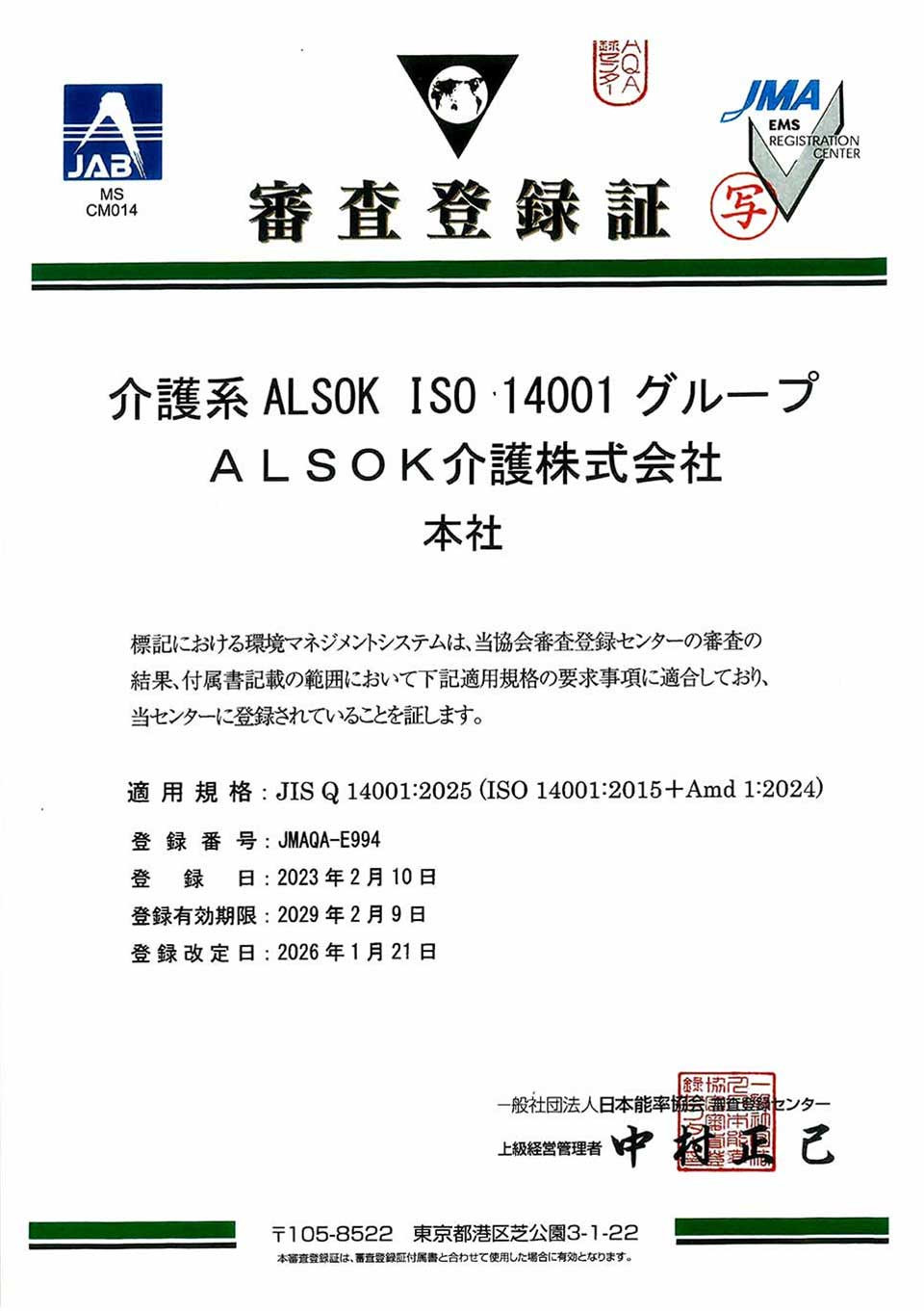 審査登録証 介護系 ALSOK ISO 14001 グループ ALSOK介護株式会社 本社 標記における環境マネジメントシステムは、当協会審査登録センターの審査の結果、付属書記載の範囲において下記適用規格の要求事項に適合しており、当センターに登録されていることを証します。 適用規格：JIS Q 14001:2025 (ISO 14001:2015 + Amd 1:2024) 登録番号：JMAQA-E994 登録日：2023年2月10日 登録有効期限：2029年2月9日 登録改定日：2026年1月21日 一般社団法人日本能率協会 審査登録センター 上級経営管理者 中村 正己 〒105-8522 東京都港区芝公園3-1-22 本審査登録証は、審査登録証付属書と合わせて使用した場合に有効となります。